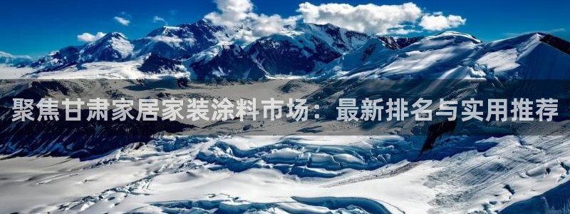 官方和记国际平台登录：聚焦甘肃家居家装涂料市场：最新排名与实用推荐